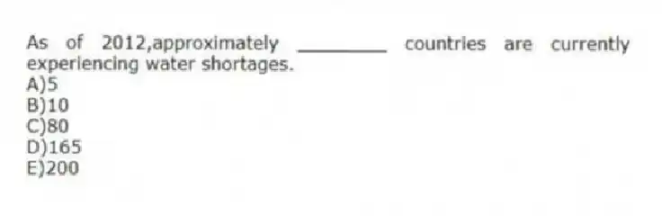 As of 2012,approximately ________ countries are currently experiencing water shortages.
A)5
B)10
C)80
D)165
E)200