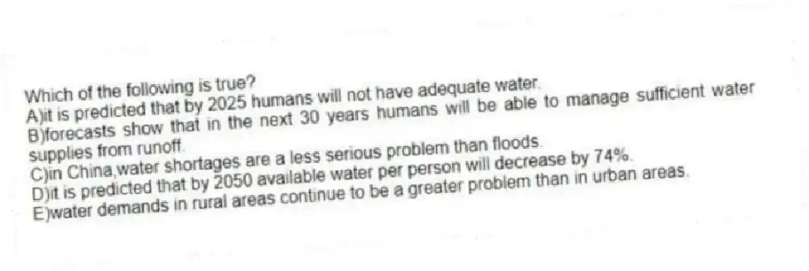 Which of the following is true?
A)it is predicted that by 2025 humans will not have adequate water.
B)forecasts show that in the next 30 years humans will be able to manage sufficient water supplies from runoff.
C)in China,water shortages are a less serious problem than floods.
D)it is predicted that by 2050 available water per person will decrease by 74%.
E)water demands in rural areas continue to be a greater problem than in urban areas.
