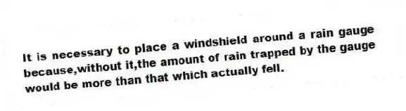 It is necessary to place a windshield around a rain gauge because,without it,the amount of rain trapped by the gauge would be more than that which actually fell.
