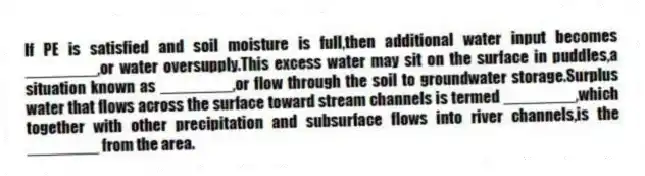 If PE is satisfied and soil moisture is full,then additional water input becomes ________,or water oversupply.This excess water may sit on the surface in puddles,a situation known as ________,or flow through the soil to groundwater storage.Surplus water that flows across the surface toward stream channels is termed ________,which together with other precipitation and subsurface flows into river channels,is the ________ from the area.