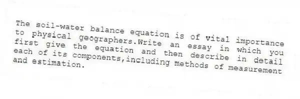 The soil-water balance equation is of vital importance to physical geographers.Write an essay in which you first give the equation and then describe in detail each of its components,including methods of measurement and estimation.
