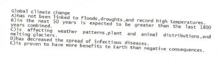 Global climate change
A)has not been linked to floods,droughts,and record high temperatures.
B)in the next 50 years is expected to be greater than the last 1800 years combined.
C)is affecting weather patterns,plant and animal distributions,and melting glaciers.
D)has decreased the spread of infectious diseases.
E)is proven to have more benefits to Earth than negative consequences.