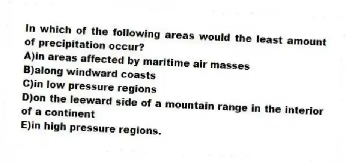 In which of the following areas would the least amount of precipitation occur?
A)in areas affected by maritime air masses
B)along windward coasts
C)in low pressure regions
D)on the leeward side of a mountain range in the interior of a continent
E)in high pressure regions.