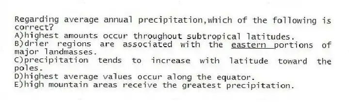Regarding average annual precipitation,which of the following is correct?
A)highest amounts occur throughout subtropical latitudes.
B)drier regions are associated with the <u>eastern </u>portions of major landmasses.
C)precipitation tends to increase with latitude toward the poles.
D)highest average values occur along the equator.
E)high mountain areas receive the greatest precipitation.