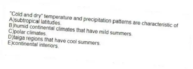 "Cold and dry" temperature and precipitation patterns are characteristic of
A)subtropical latitudes.
B)humid continental climates that have mild summers.
C)polar climates.
D)taiga regions that have cool summers.
E)continental interiors.