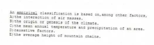An <u> empirical</u> classification is based on,among other factors,
A)the interaction of air masses.
B)the origin or genesis of the climate.
C)the mean annual temperature and precipitation of an area.
D)causative factors.
E)the average height of mountain chains.