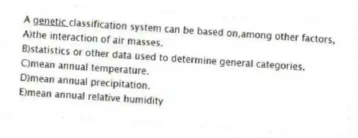 A <u> genetic </u> classification system can be based on,among other factors,
A)the interaction of air masses.
B)statistics or other data used to determine general categories.
C)mean annual temperature.
D)mean annual precipitation.
E)mean annual relative humidity