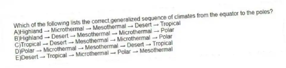 Which of the following lists the correct,generalized sequence of climates from the equator to the poles?
A)Highland → Microthermal → Mesothermal → Desert → Tropical
B)Highland → Desert → Mesothermal → Microthermal → Polar
C)Tropical → Desert → Mesothermal → Microthermal → Polar
D)Polar → Microthermal → Mesothermal → Desert → Tropical
E)Desert → Tropical → Microthermal → Polar → Mesothermal