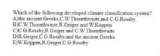 Which of the following developed climate classification system?
A)the ancient Greeks,C.W.Thornthwaite,and C.G.Rossby
B)C.W.Thornthwaite,R.Geiger and W.Köppen
C)C.G.Rossby,R.Geiger and C.W.Thornthwaite
D)R.Geiger,C.G.Rossby,and the ancient Greeks
E)W.Köppen,R.Geiger,C.G.Rossby
