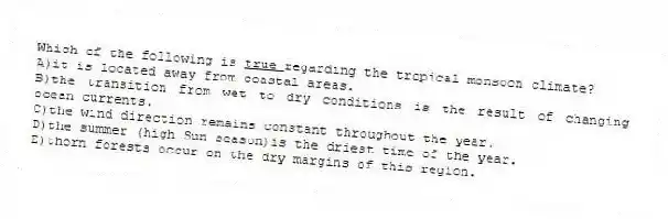 Which of the following is <u> true </u> regarding the tropical monsoon climate?
A)it is located away from coastal areas.
B)the transition from wet to dry conditions is the result of changing ocean currents.
C)the wind direction remains constant throughout the year.
D)the summer (high Sun season)is the driest time of the year.
E)thorn forests occur on the dry margins of this region.