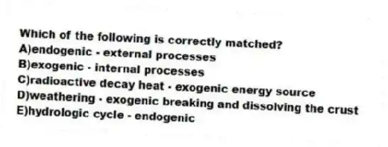 Which of the following is correctly matched?
A)endogenic - external processes
B)exogenic - internal processes
C)radioactive decay heat - exogenic energy source
D)weathering - exogenic breaking and dissolving the crust
E)hydrologic cycle - endogenic