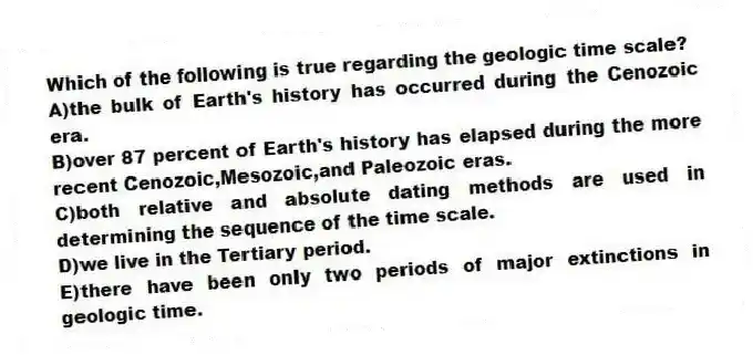 Which of the following is true regarding the geologic time scale?
A)the bulk of Earth's history has occurred during the Cenozoic era.
B)over 87 percent of Earth's history has elapsed during the more recent Cenozoic,Mesozoic,and Paleozoic eras.
C)both relative and absolute dating methods are used in determining the sequence of the time scale.
D)we live in the Tertiary period.
E)there have been only two periods of major extinctions in geologic time.