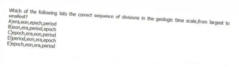 Which of the following lists the correct sequence of divisions in the geologic time scale,from largest to smallest?
A)era,eon,epoch,period
B)eon,era,period,epoch
C)epoch,era,eon,period
D)period,eon,era,epoch
E)epoch,eon,era,period