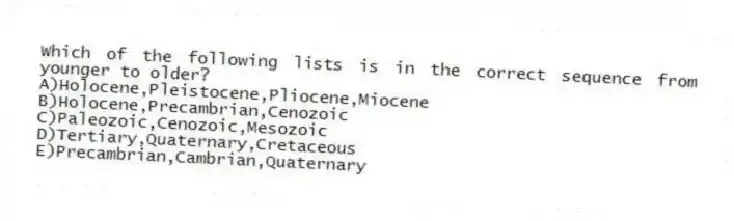 Which of the following lists is in the correct sequence from younger to older?
A)Holocene,Pleistocene,Pliocene,Miocene
B)Holocene,Precambrian,Cenozoic
C)Paleozoic,Cenozoic,Mesozoic
D)Tertiary,Quaternary,Cretaceous
E)Precambrian,Cambrian,Quaternary