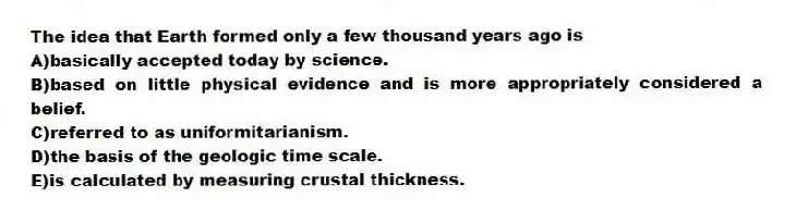 The idea that Earth formed only a few thousand years ago is
A)basically accepted today by science.
B)based on little physical evidence and is more appropriately considered a belief.
C)referred to as uniformitarianism.
D)the basis of the geologic time scale.
E)is calculated by measuring crustal thickness.