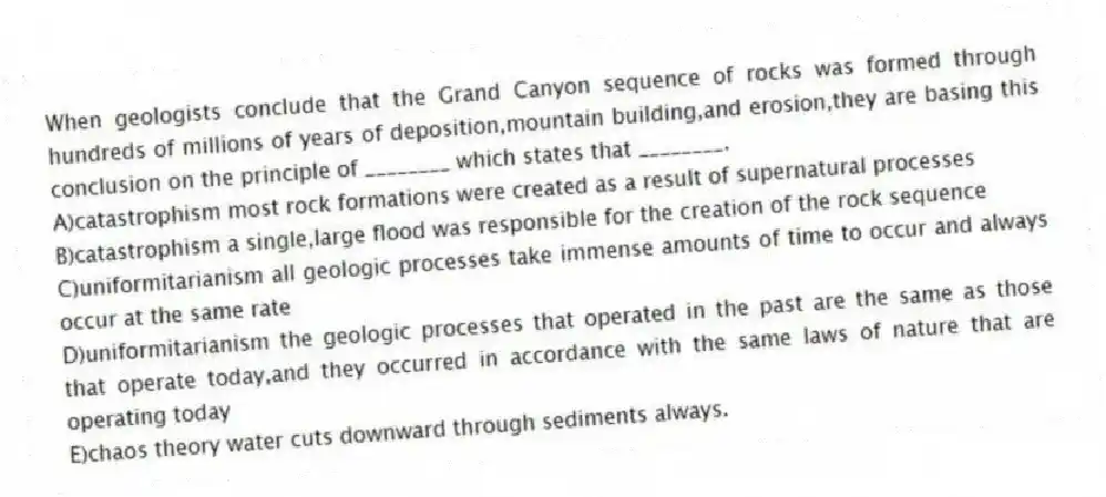 When geologists conclude that the Grand Canyon sequence of rocks was formed through hundreds of millions of years of deposition,mountain building,and erosion,they are basing this conclusion on the principle of ________ which states that ________.
A)catastrophism most rock formations were created as a result of supernatural processes
B)catastrophism a single,large flood was responsible for the creation of the rock sequence
C)uniformitarianism all geologic processes take immense amounts of time to occur and always occur at the same rate
D)uniformitarianism the geologic processes that operated in the past are the same as those that operate today,and they occurred in accordance with the same laws of nature that are operating today
E)chaos theory water cuts downward through sediments always.