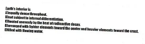 Earth's interior is
A)equally dense throughout.
B)not subject to internal differentiation.
C)heated unevenly by the heat of radioactive decay.
D)arranged with lighter elements toward the center and heavier elements toward the crust.
E)filled with flowing water.