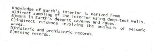 Knowledge of Earth's interior is derived from
A)direct sampling of the interior using deep-test wells.
B)work in Earth's deepest caverns and caves.
C)indirect evidence involving the analysis of seismic waves.
D)historic and prehistoric records.
E)mining records.