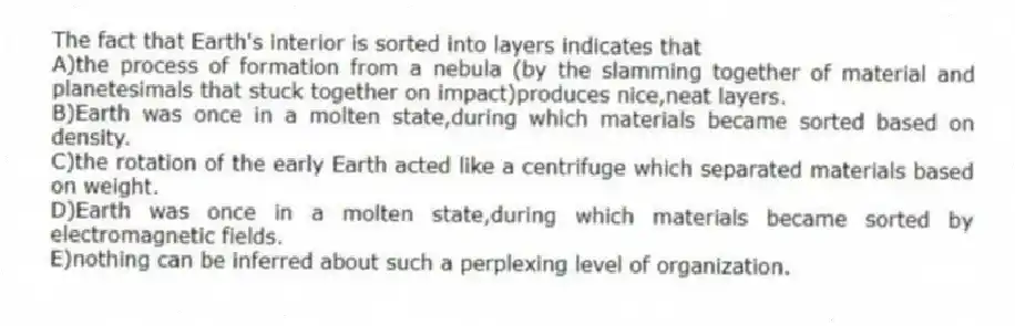 The fact that Earth's interior is sorted into layers indicates that
A)the process of formation from a nebula (by the slamming together of material and planetesimals that stuck together on impact)produces nice,neat layers.
B)Earth was once in a molten state,during which materials became sorted based on density.
C)the rotation of the early Earth acted like a centrifuge which separated materials based on weight.
D)Earth was once in a molten state,during which materials became sorted by electromagnetic fields.
E)nothing can be inferred about such a perplexing level of organization.