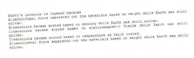 Earth's interior is layered because
A)centrifugal force separated out the materials based on weight while Earth was still molten.
B)materials became sorted based on density while Earth was still molten.
C)materials became sorted based on electromagnetic fields while Earth was still molten.
D)materials became sorted based on temperature as Earth cooled.
E)centripetal force separated out the materials based on weight while Earth was still molten.