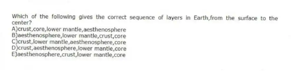 Which of the following gives the correct sequence of layers in Earth,from the surface to the center?
A)crust,core,lower mantle,aesthenosphere
B)aesthenosphere,lower mantle,crust,core
C)crust,lower mantle,aesthenosphere,core
D)crust,aesthenosphere,lower mantle,core
E)aesthenosphere,crust,lower mantle,core