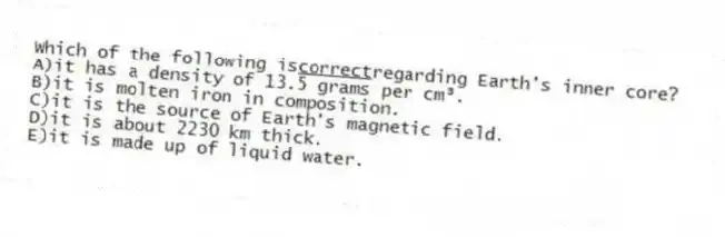 Which of the following is<u>correct</u>regarding Earth's inner core?
A)it has a density of 13.5 grams per cm³.
B)it is molten iron in composition.
C)it is the source of Earth's magnetic field.
D)it is about 2230 km thick.
E)it is made up of liquid water.