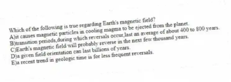 Which of the following is true regarding Earth's magnetic field?
A)it causes magnetic particles in cooling magma to be ejected from the planet.
B)transition periods,during which reversals occur,last an average of about 400 to 800 years.
C)Earth's magnetic field will probably reverse in the next few thousand years.
D)a given field orientation can last billions of years.
E)a recent trend in geologic time is for less frequent reversals.