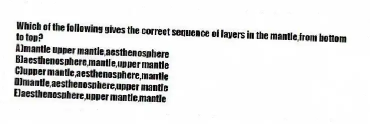 Which of the following gives the correct sequence of layers in the mantle,from bottom to top?
A)mantle upper mantle,aesthenosphere
B)aesthenosphere,mantle,upper mantle
C)upper mantle,aesthenosphere,mantle
D)mantle,aesthenosphere,upper mantle
E)aesthenosphere,upper mantle,mantle