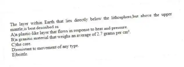 The layer within Earth that lies directly below the lithosphere,but above the upper mantle,is best described as
A)a plastic-like layer that flows in response to heat and pressure.
B)a granitic material that weighs an average of 2.7 grams per cm³.
C)the core.
D)resistant to movement of any type.
E)brittle.