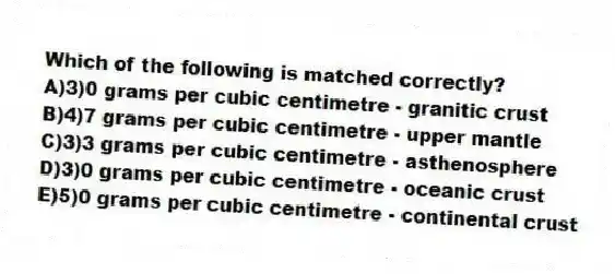 Which of the following is matched correctly?
A)3)0 grams per cubic centimetre - granitic crust
B)4)7 grams per cubic centimetre - upper mantle
C)3)3 grams per cubic centimetre - asthenosphere
D)3)0 grams per cubic centimetre - oceanic crust
E)5)0 grams per cubic centimetre - continental crust