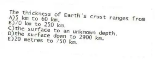The thickness of Earth's crust ranges from
A)5 km to 60 km.
B)70 km to 250 km.
C)the surface to an unknown depth.
D)the surface down to 2900 km.
E)20 metres to 750 km.