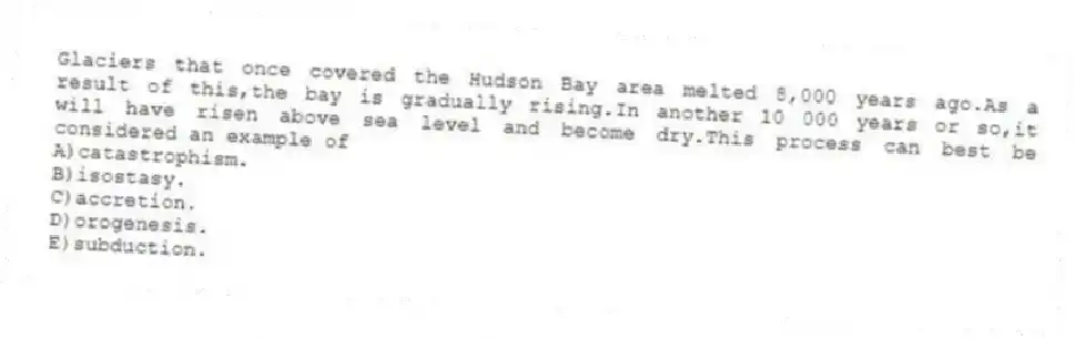 Glaciers that once covered the Hudson Bay area melted 8,000 years ago.As a result of this,the bay is gradually rising.In another 10 000 years or so,it will have risen above sea level and become dry.This process can best be considered an example of
A)catastrophism.
B)isostasy.
C)accretion.
D)orogenesis.
E)subduction.