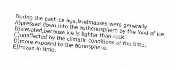 During the past ice age,landmasses were generally
A)pressed down into the asthenosphere by the load of ice.
B)elevated,because ice is lighter than rock.
C)unaffected by the climatic conditions of the time.
D)more exposed to the atmosphere.
E)frozen in time.