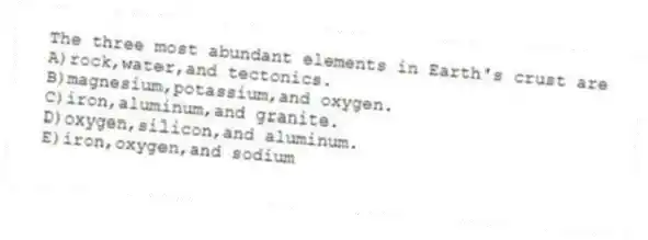 The three most abundant elements in Earth's crust are
A)rock,water,and tectonics.
B)magnesium,potassium,and oxygen.
C)iron,aluminum,and granite.
D)oxygen,silicon,and aluminum.
E)iron,oxygen,and sodium