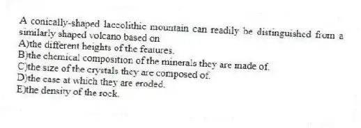 A conically-shaped laccolithic mountain can readily be distinguished from a similarly shaped volcano based on
A)the different heights of the features.
B)the chemical composition of the minerals they are made of.
C)the size of the crystals they are composed of.
D)the ease at which they are eroded.
E)the density of the rock.