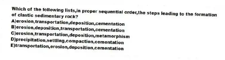 Which of the following lists,in proper sequential order,the steps leading to the formation of clastic sedimentary rock?
A)erosion,transportation,deposition,cementation
B)erosion,deposition,transportation,cementation
C)erosion,transportation,deposition,metamorphism
D)precipitation,settling,compaction,cementation
E)transportation,erosion,deposition,cementation