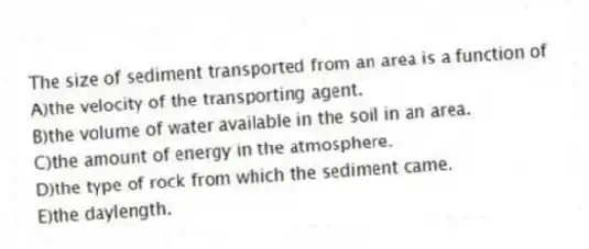 The size of sediment transported from an area is a function of
A)the velocity of the transporting agent.
B)the volume of water available in the soil in an area.
C)the amount of energy in the atmosphere.
D)the type of rock from which the sediment came.
E)the daylength.