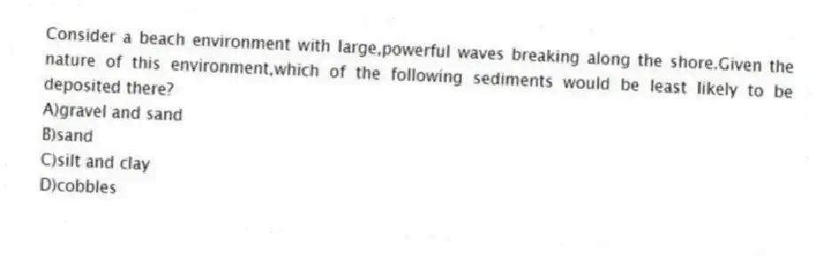 Consider a beach environment with large,powerful waves breaking along the shore.Given the nature of this environment,which of the following sediments would be least likely to be deposited there?
A)gravel and sand
B)sand
C)silt and clay
D)cobbles