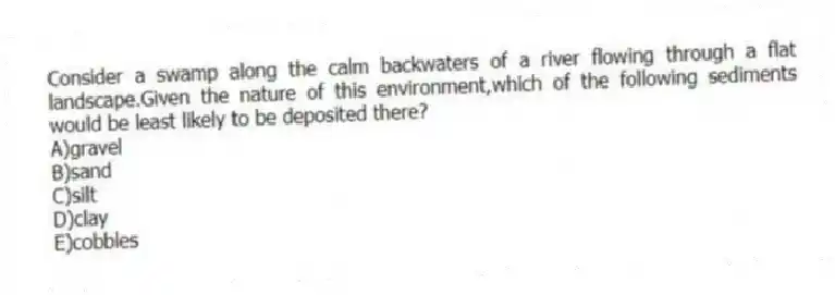 Consider a swamp along the calm backwaters of a river flowing through a flat landscape.Given the nature of this environment,which of the following sediments would be least likely to be deposited there?
A)gravel
B)sand
C)silt
D)clay
E)cobbles