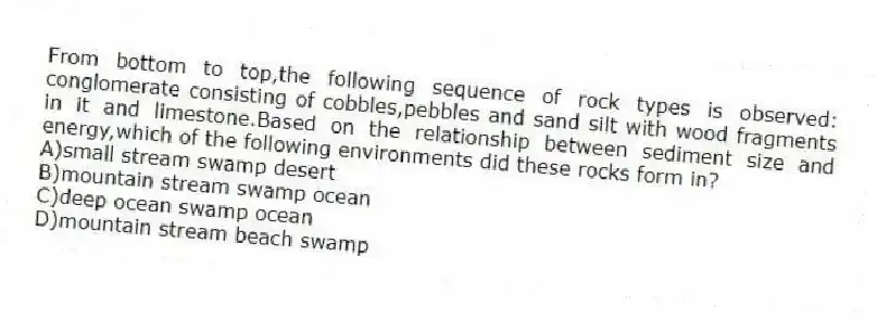 From bottom to top,the following sequence of rock types is observed: conglomerate consisting of cobbles,pebbles and sand silt with wood fragments in it and limestone.Based on the relationship between sediment size and energy,which of the following environments did these rocks form in?
A)small stream swamp desert
B)mountain stream swamp ocean
C)deep ocean swamp ocean
D)mountain stream beach swamp
