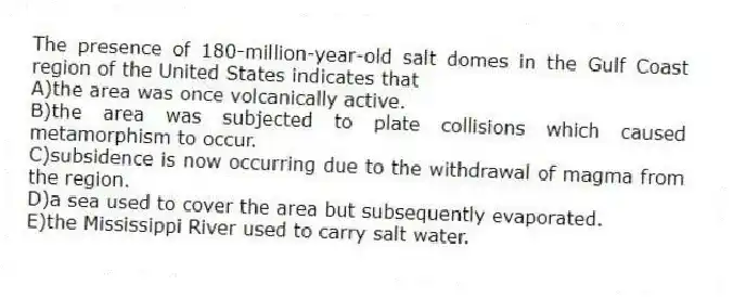 The presence of 180-million-year-old salt domes in the Gulf Coast region of the United States indicates that
A)the area was once volcanically active.
B)the area was subjected to plate collisions which caused metamorphism to occur.
C)subsidence is now occurring due to the withdrawal of magma from the region.
D)a sea used to cover the area but subsequently evaporated.
E)the Mississippi River used to carry salt water.