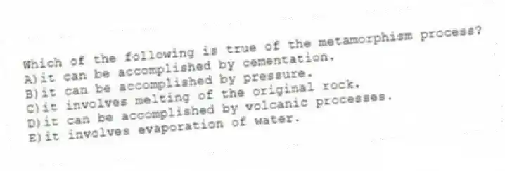 Which of the following is true of the metamorphism process?
A)it can be accomplished by cementation.
B)it can be accomplished by pressure.
C)it involves melting of the original rock.
D)it can be accomplished by volcanic processes.
E)it involves evaporation of water.