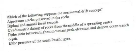 Which of the following supports the continental drift concept?
A)pressure cracks preserved in the rocks
B)plant and animal fossil records
C)radiometric dating of rocks from the middle of a spreading center
D)the ratio between highest mountain peak elevation and deepest ocean trench depth.
E)the presence of the south Pacific gyre.