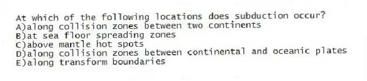 At which of the following locations does subduction occur?
A)along collision zones between two continents
B)at sea floor spreading zones
C)above mantle hot spots
D)along collision zones between continental and oceanic plates
E)along transform boundaries