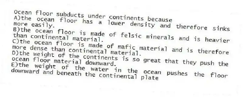 Ocean floor subducts under continents because
A)the ocean floor has a lower density and therefore sinks more easily.
B)the ocean floor is made of felsic minerals and is heavier than continental material.
C)the ocean floor is made of mafic material and is therefore more dense than continental material.
D)the weight of the continents is so great that they push the ocean floor material downward.
E)the weight of the water in the ocean pushes the floor downward and beneath the continental plate