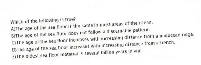 Which of the following is true?
A)The age of the sea floor is the same in most areas of the ocean.
B)The age of the sea floor does not follow a discernable pattern.
C)The age of the sea floor increases with increasing distance from a midocean ridge.
D)The age of the sea floor increases with increasing distance from a trench.
E)The oldest sea floor material is several billion years in age.