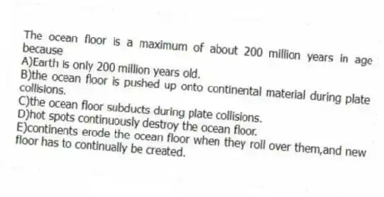 The ocean floor is a maximum of about 200 million years in age because
A)Earth is only 200 million years old.
B)the ocean floor is pushed up onto continental material during plate collisions.
C)the ocean floor subducts during plate collisions.
D)hot spots continuously destroy the ocean floor.
E)continents erode the ocean floor when they roll over them,and new floor has to continually be created.