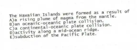 The Hawaiian Islands were formed as a result of
A)a rising plume of magma from the mantle.
B)an oceanic-oceanic plate collision.
C)a continental-oceanic plate collision.
D)activity along a mid-ocean ridge.
E)subduction of the Pacific Plate.