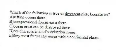 Which of the following is true of <u>divergent</u> plate boundaries?
A)rifting occurs there.
B)compressional forces exist there.
C)ocean crust can be destroyed there.
D)are characteristic of subduction zones.
E)they most frequently occur within continental plates.