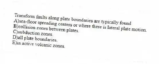 Transform faults along plate boundaries are typically found
A)sea-floor spreading centers or where there is lateral plate motion.
B)collision zones between plates.
C)subduction zones.
D)all plate boundaries.
E)in active volcanic zones.